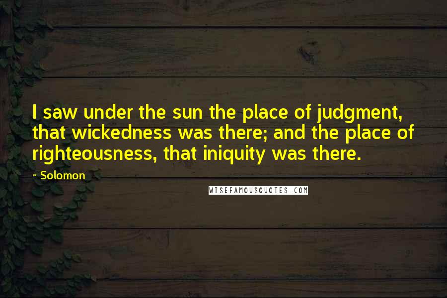 Solomon Quotes: I saw under the sun the place of judgment, that wickedness was there; and the place of righteousness, that iniquity was there.