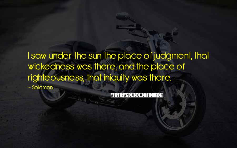 Solomon Quotes: I saw under the sun the place of judgment, that wickedness was there; and the place of righteousness, that iniquity was there.