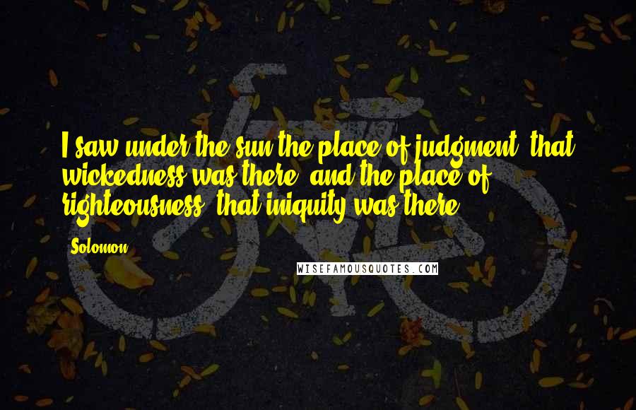 Solomon Quotes: I saw under the sun the place of judgment, that wickedness was there; and the place of righteousness, that iniquity was there.