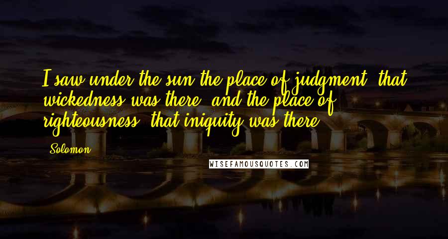 Solomon Quotes: I saw under the sun the place of judgment, that wickedness was there; and the place of righteousness, that iniquity was there.