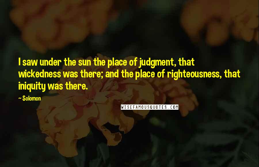 Solomon Quotes: I saw under the sun the place of judgment, that wickedness was there; and the place of righteousness, that iniquity was there.