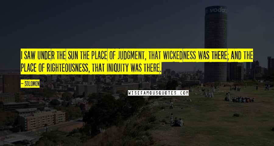 Solomon Quotes: I saw under the sun the place of judgment, that wickedness was there; and the place of righteousness, that iniquity was there.