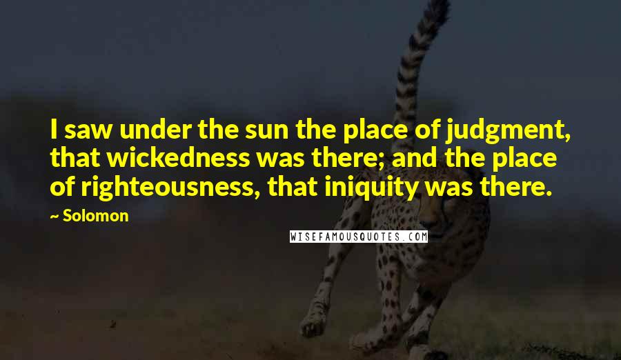 Solomon Quotes: I saw under the sun the place of judgment, that wickedness was there; and the place of righteousness, that iniquity was there.