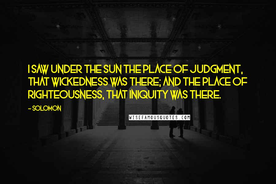 Solomon Quotes: I saw under the sun the place of judgment, that wickedness was there; and the place of righteousness, that iniquity was there.