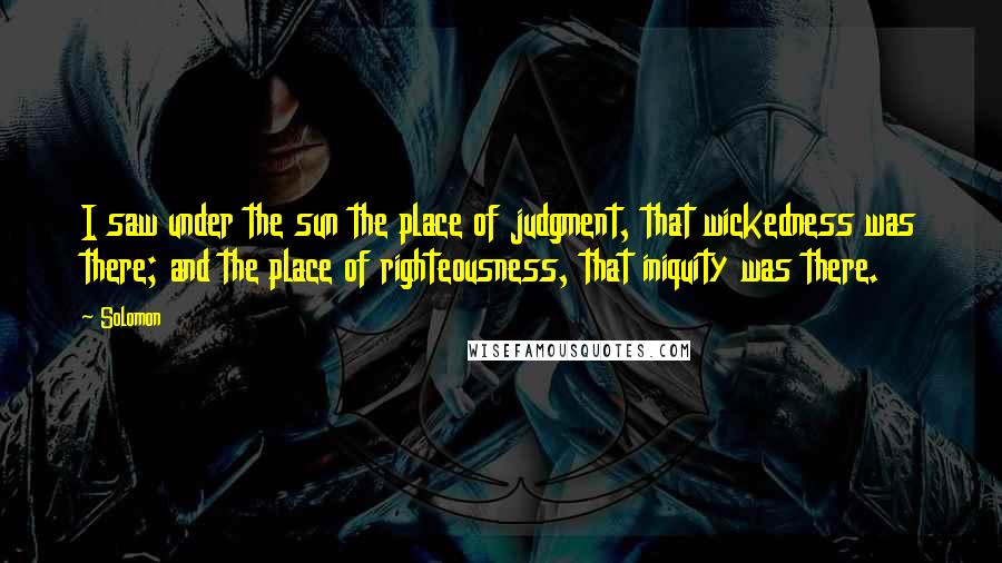 Solomon Quotes: I saw under the sun the place of judgment, that wickedness was there; and the place of righteousness, that iniquity was there.