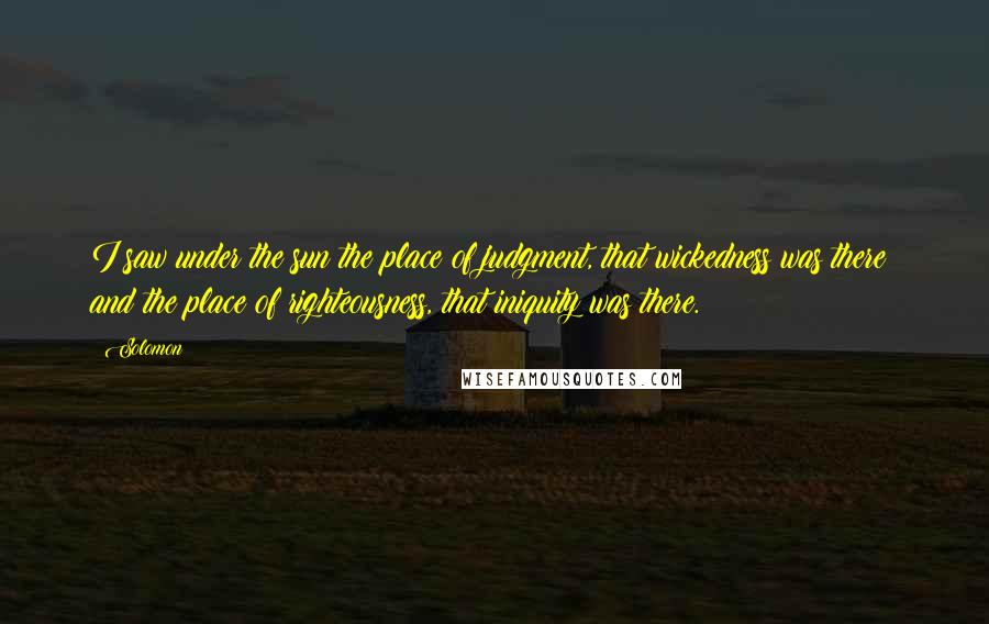 Solomon Quotes: I saw under the sun the place of judgment, that wickedness was there; and the place of righteousness, that iniquity was there.