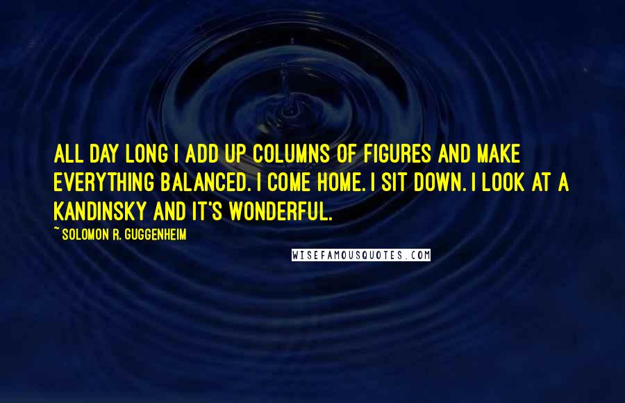 Solomon R. Guggenheim Quotes: All day long I add up columns of figures and make everything balanced. I come home. I sit down. I look at a Kandinsky and it's wonderful.