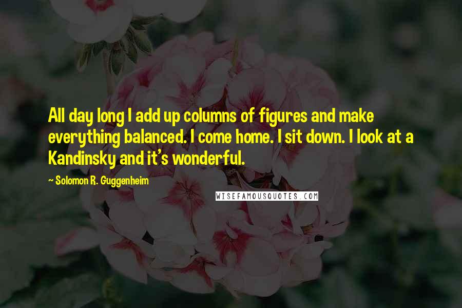 Solomon R. Guggenheim Quotes: All day long I add up columns of figures and make everything balanced. I come home. I sit down. I look at a Kandinsky and it's wonderful.