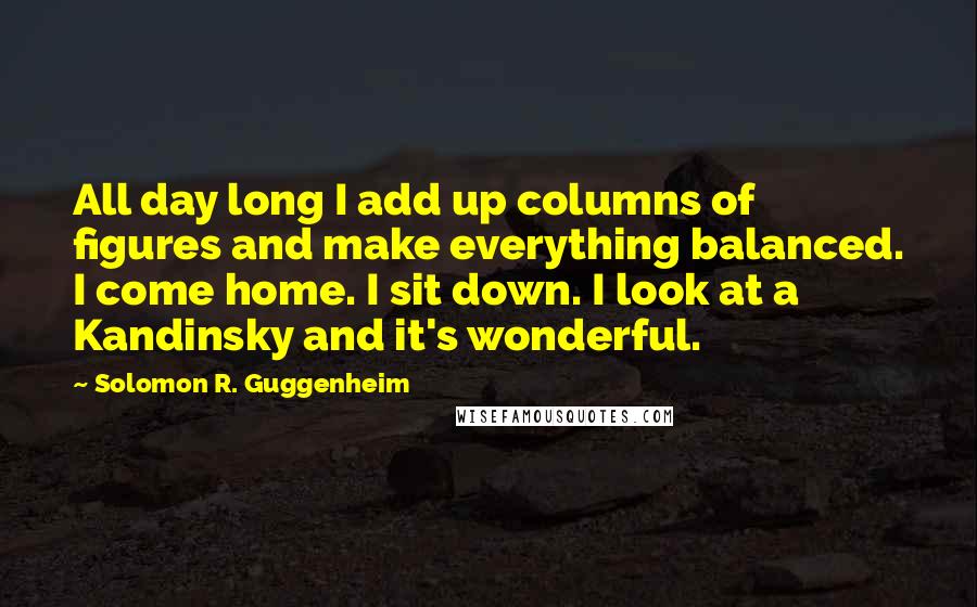 Solomon R. Guggenheim Quotes: All day long I add up columns of figures and make everything balanced. I come home. I sit down. I look at a Kandinsky and it's wonderful.