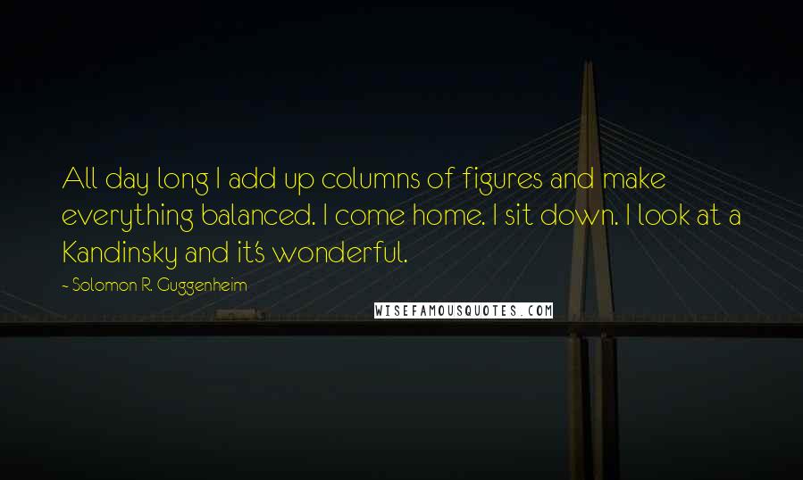 Solomon R. Guggenheim Quotes: All day long I add up columns of figures and make everything balanced. I come home. I sit down. I look at a Kandinsky and it's wonderful.