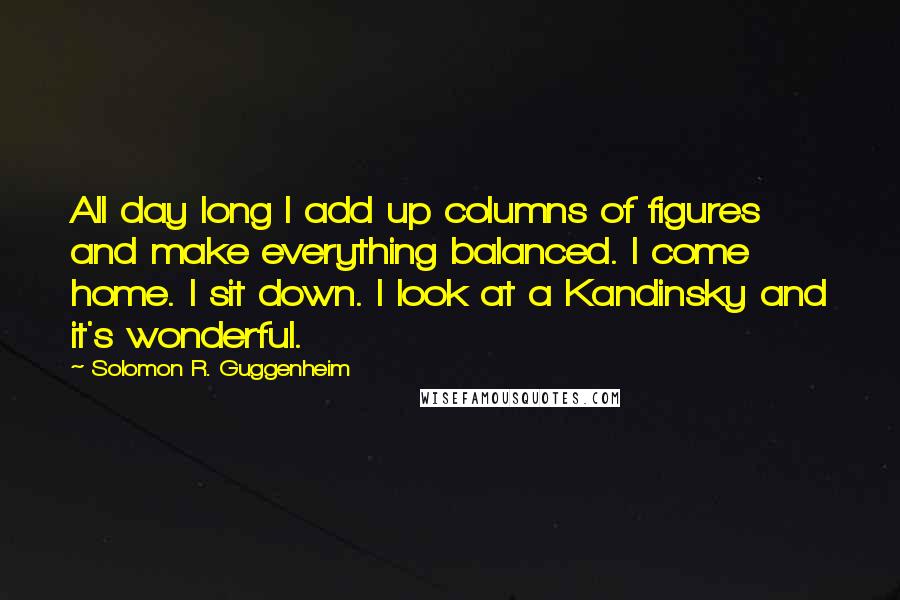 Solomon R. Guggenheim Quotes: All day long I add up columns of figures and make everything balanced. I come home. I sit down. I look at a Kandinsky and it's wonderful.