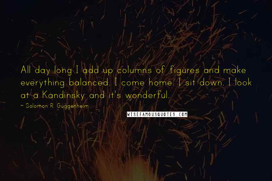 Solomon R. Guggenheim Quotes: All day long I add up columns of figures and make everything balanced. I come home. I sit down. I look at a Kandinsky and it's wonderful.