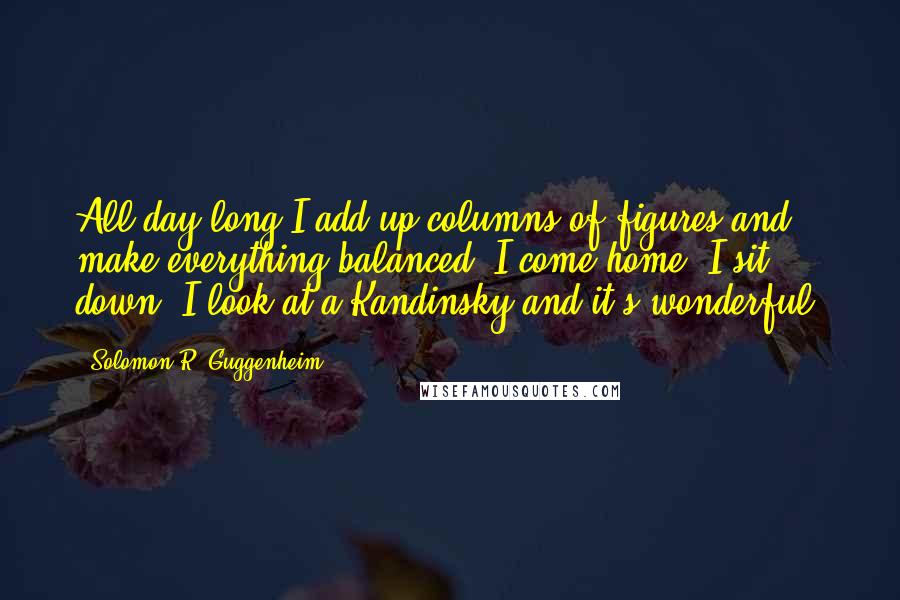 Solomon R. Guggenheim Quotes: All day long I add up columns of figures and make everything balanced. I come home. I sit down. I look at a Kandinsky and it's wonderful.