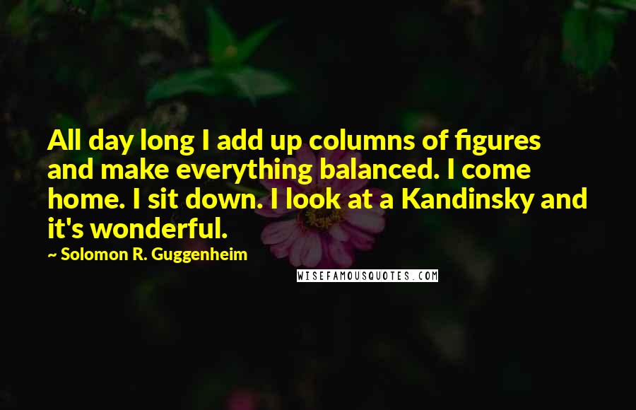 Solomon R. Guggenheim Quotes: All day long I add up columns of figures and make everything balanced. I come home. I sit down. I look at a Kandinsky and it's wonderful.