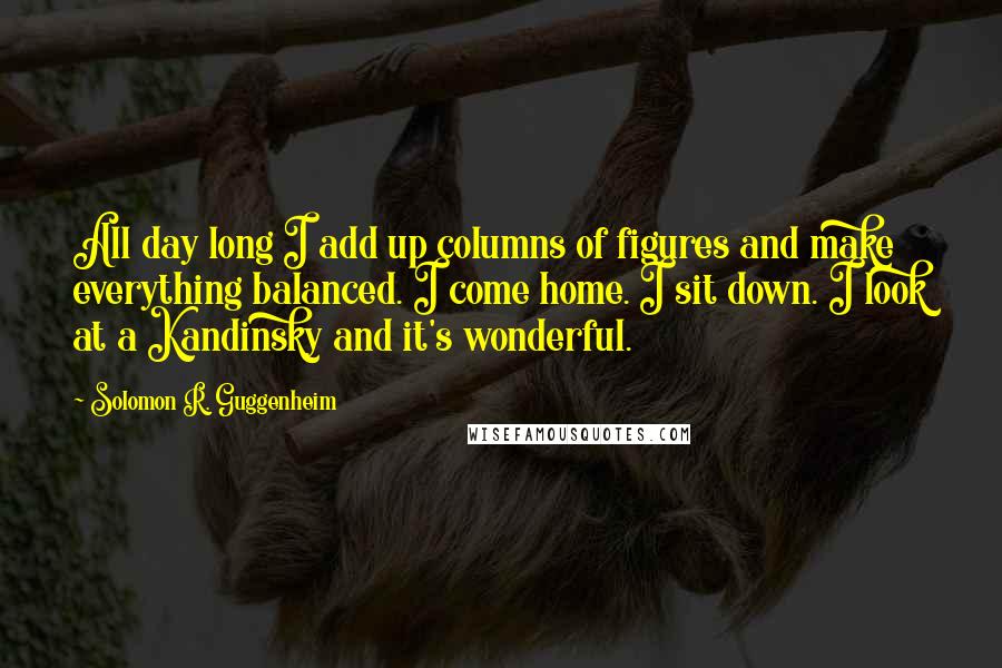 Solomon R. Guggenheim Quotes: All day long I add up columns of figures and make everything balanced. I come home. I sit down. I look at a Kandinsky and it's wonderful.