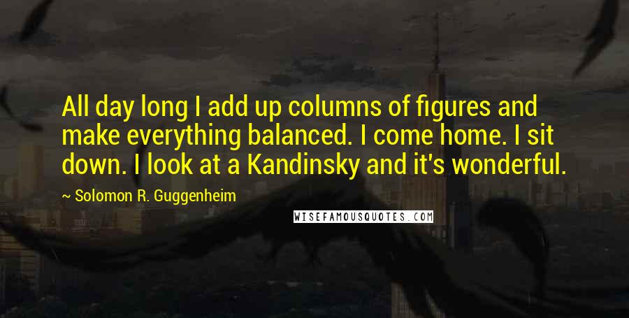 Solomon R. Guggenheim Quotes: All day long I add up columns of figures and make everything balanced. I come home. I sit down. I look at a Kandinsky and it's wonderful.