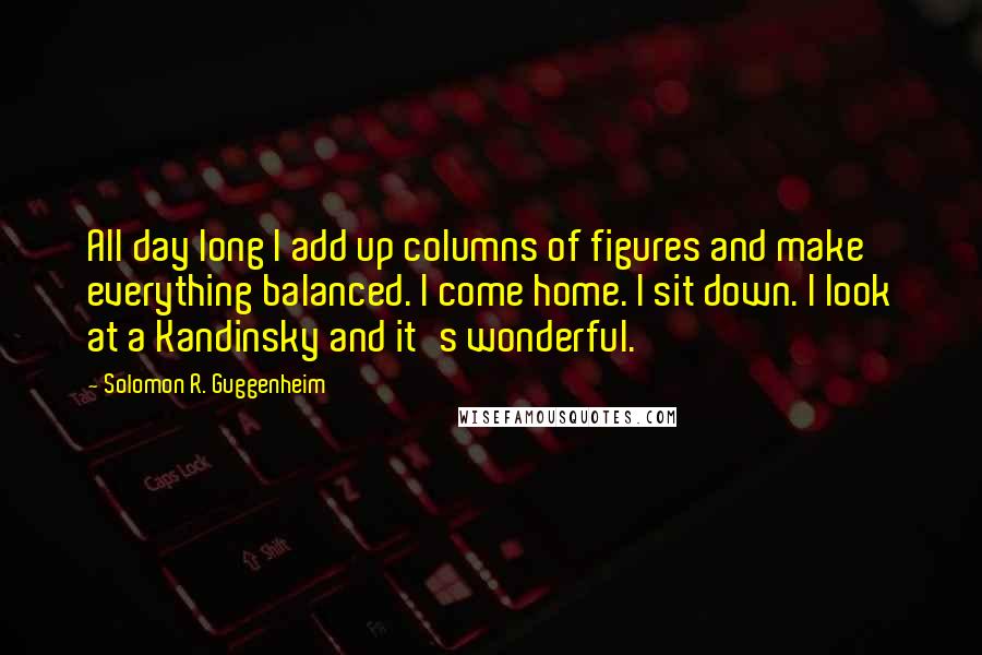 Solomon R. Guggenheim Quotes: All day long I add up columns of figures and make everything balanced. I come home. I sit down. I look at a Kandinsky and it's wonderful.