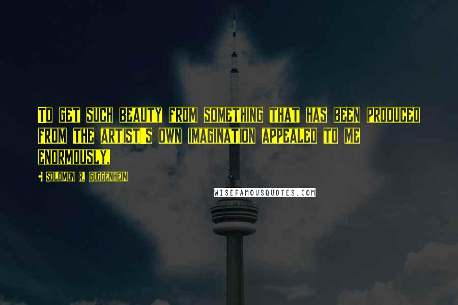 Solomon R. Guggenheim Quotes: To get such beauty from something that has been produced from the artist's own imagination appealed to me enormously,