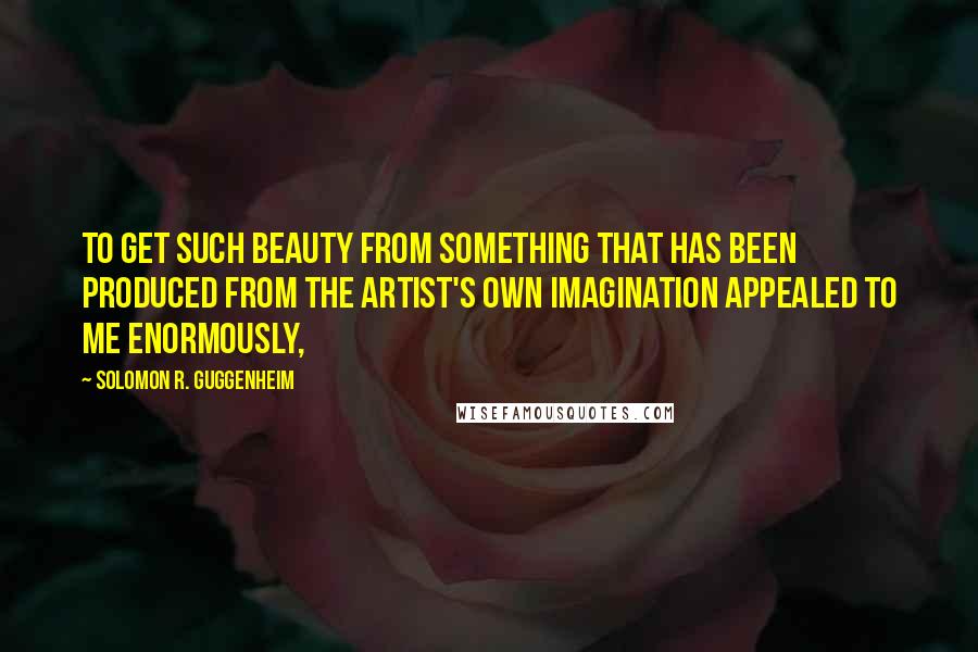 Solomon R. Guggenheim Quotes: To get such beauty from something that has been produced from the artist's own imagination appealed to me enormously,