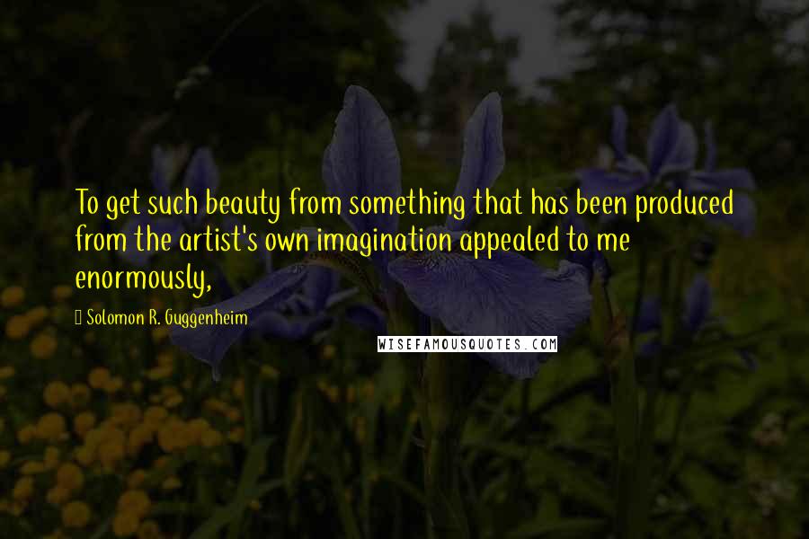 Solomon R. Guggenheim Quotes: To get such beauty from something that has been produced from the artist's own imagination appealed to me enormously,