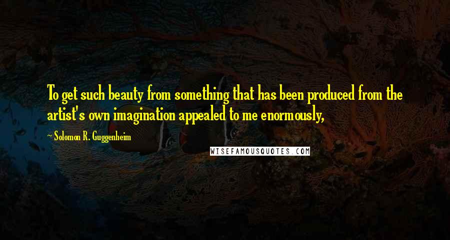 Solomon R. Guggenheim Quotes: To get such beauty from something that has been produced from the artist's own imagination appealed to me enormously,