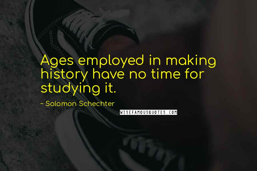 Solomon Schechter Quotes: Ages employed in making history have no time for studying it.