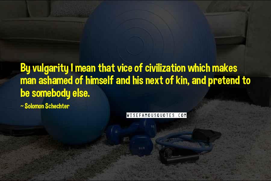 Solomon Schechter Quotes: By vulgarity I mean that vice of civilization which makes man ashamed of himself and his next of kin, and pretend to be somebody else.