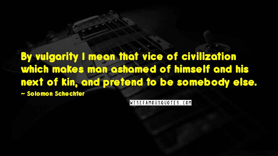 Solomon Schechter Quotes: By vulgarity I mean that vice of civilization which makes man ashamed of himself and his next of kin, and pretend to be somebody else.