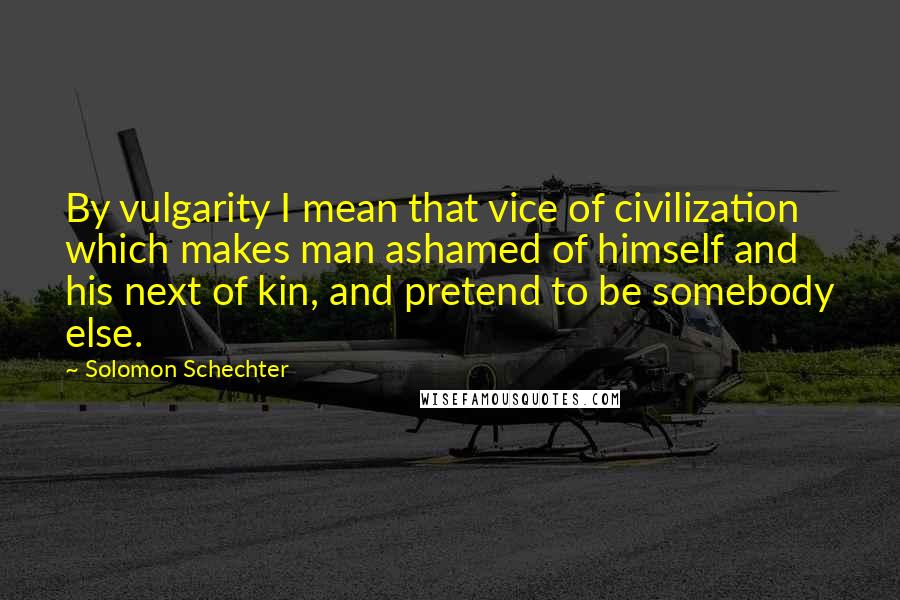 Solomon Schechter Quotes: By vulgarity I mean that vice of civilization which makes man ashamed of himself and his next of kin, and pretend to be somebody else.