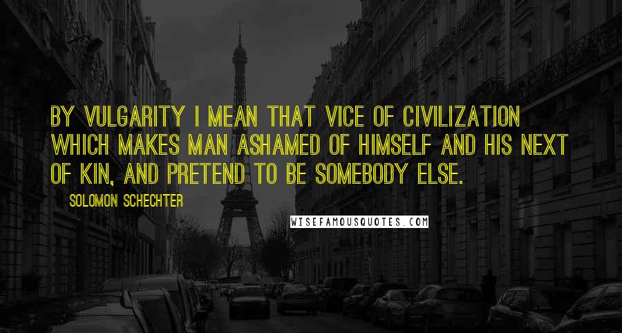 Solomon Schechter Quotes: By vulgarity I mean that vice of civilization which makes man ashamed of himself and his next of kin, and pretend to be somebody else.