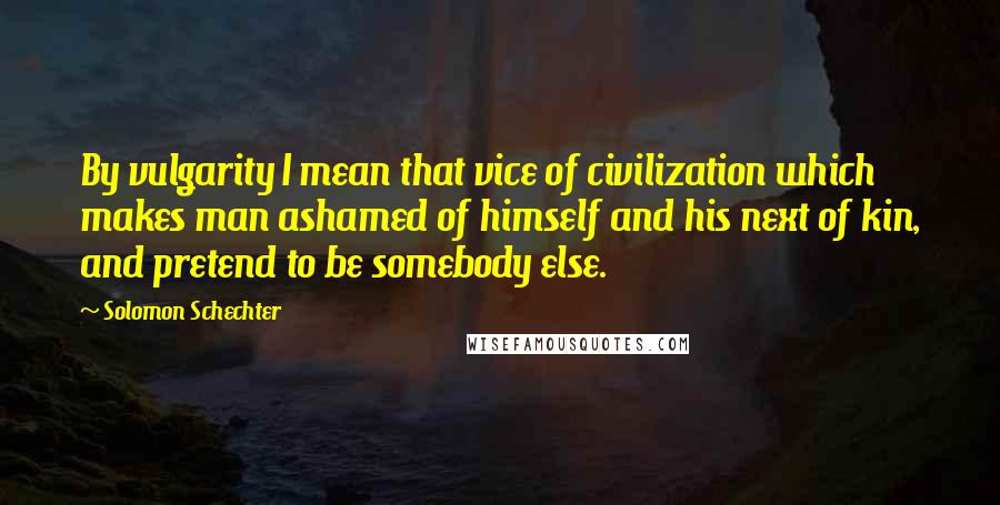 Solomon Schechter Quotes: By vulgarity I mean that vice of civilization which makes man ashamed of himself and his next of kin, and pretend to be somebody else.