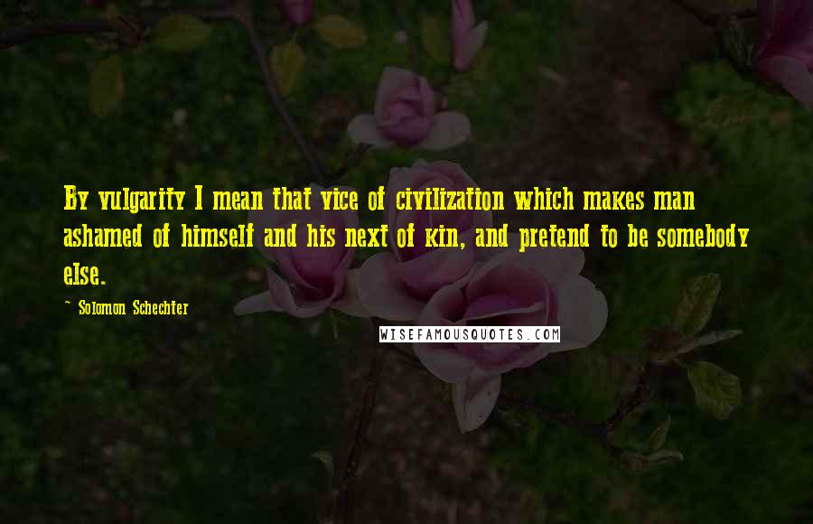 Solomon Schechter Quotes: By vulgarity I mean that vice of civilization which makes man ashamed of himself and his next of kin, and pretend to be somebody else.