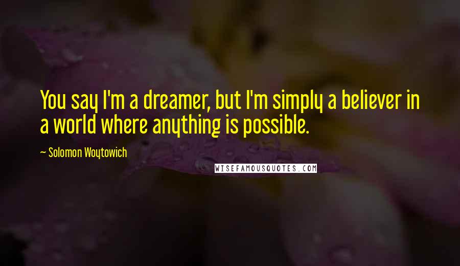 Solomon Woytowich Quotes: You say I'm a dreamer, but I'm simply a believer in a world where anything is possible.