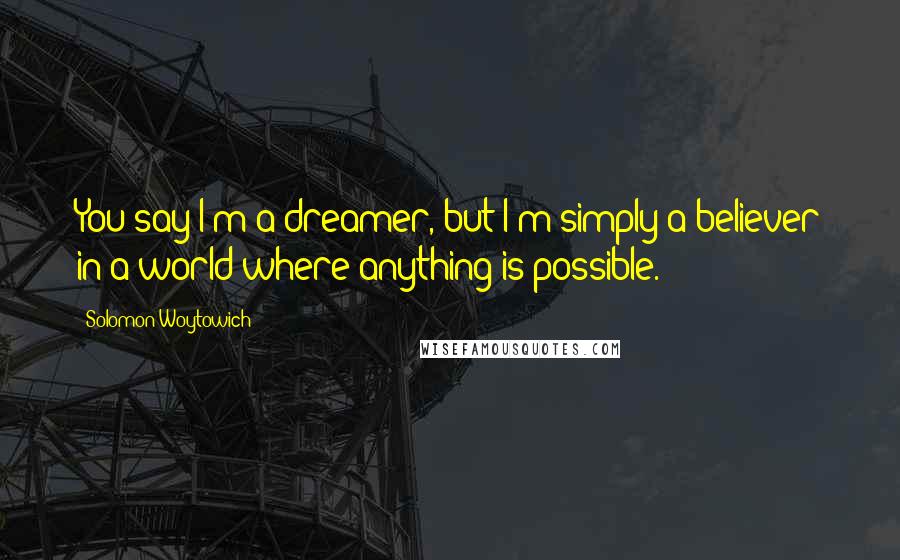 Solomon Woytowich Quotes: You say I'm a dreamer, but I'm simply a believer in a world where anything is possible.