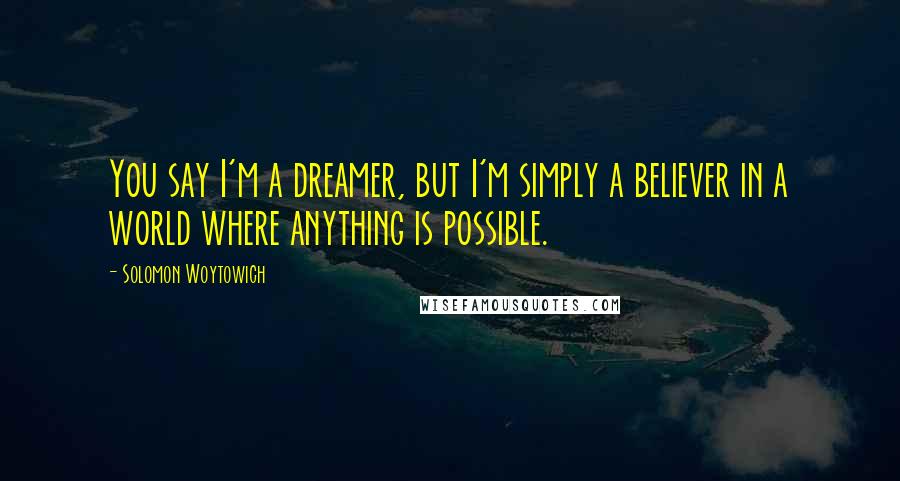 Solomon Woytowich Quotes: You say I'm a dreamer, but I'm simply a believer in a world where anything is possible.