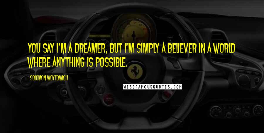 Solomon Woytowich Quotes: You say I'm a dreamer, but I'm simply a believer in a world where anything is possible.