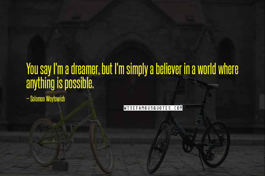 Solomon Woytowich Quotes: You say I'm a dreamer, but I'm simply a believer in a world where anything is possible.