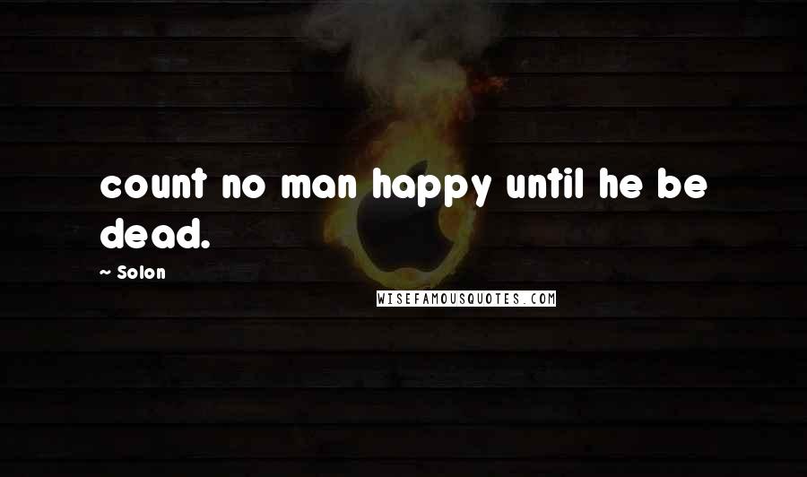 Solon Quotes: count no man happy until he be dead.