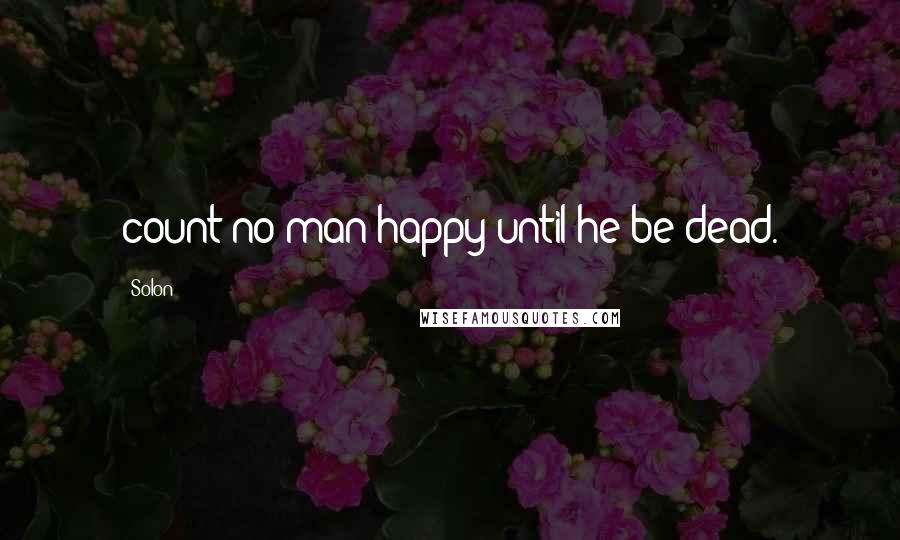 Solon Quotes: count no man happy until he be dead.