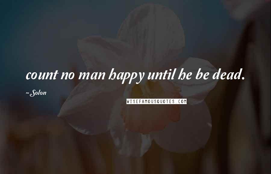 Solon Quotes: count no man happy until he be dead.