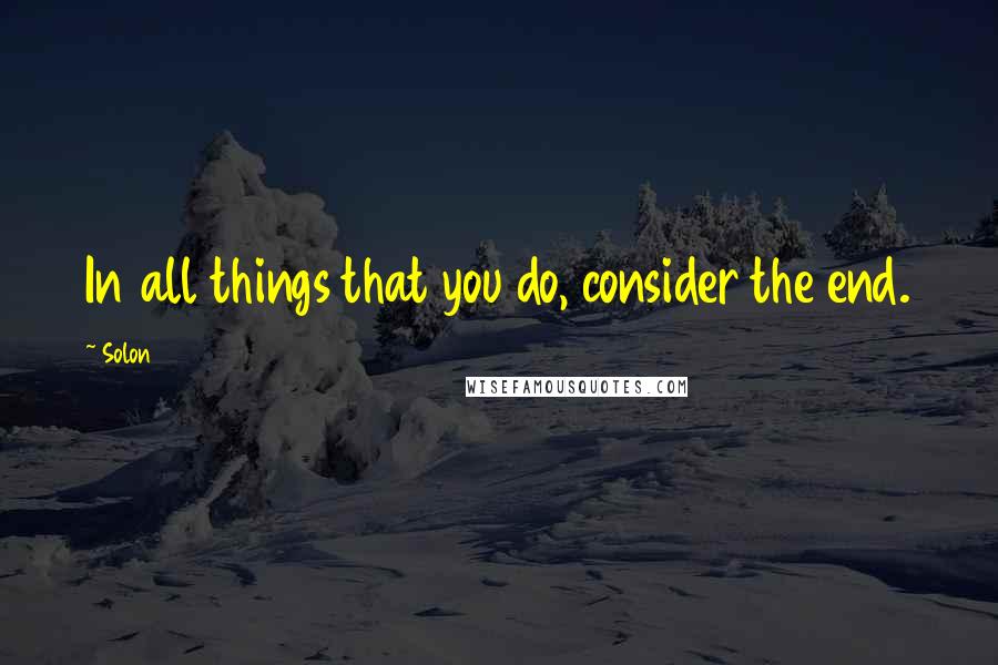 Solon Quotes: In all things that you do, consider the end.