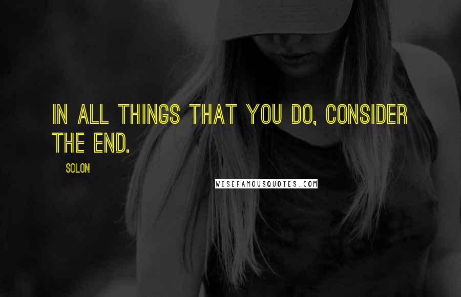 Solon Quotes: In all things that you do, consider the end.