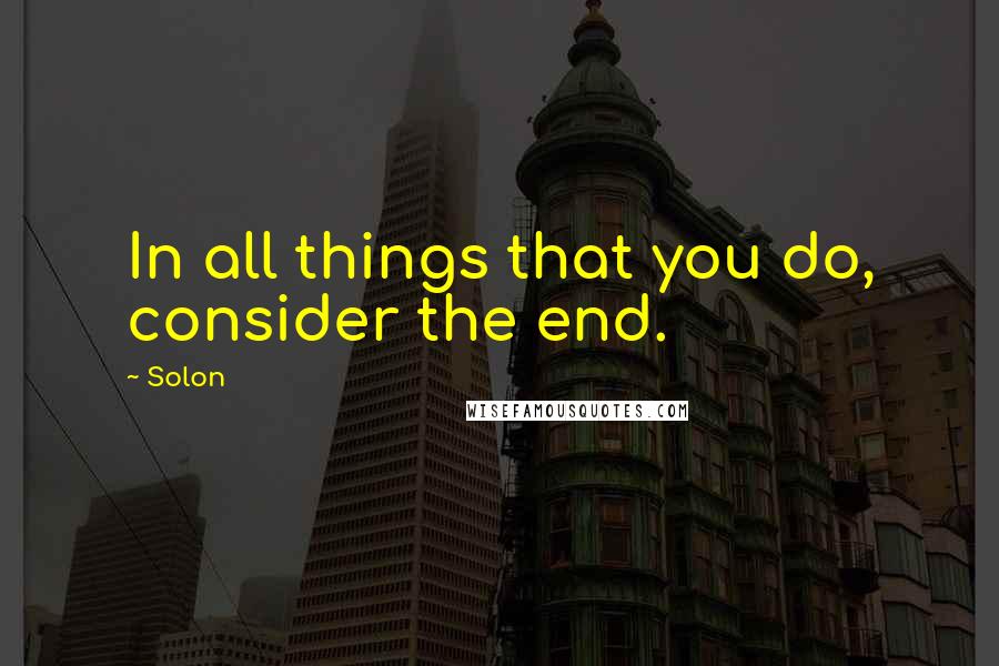 Solon Quotes: In all things that you do, consider the end.
