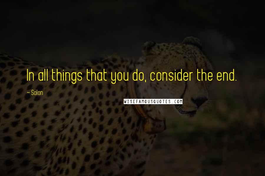 Solon Quotes: In all things that you do, consider the end.