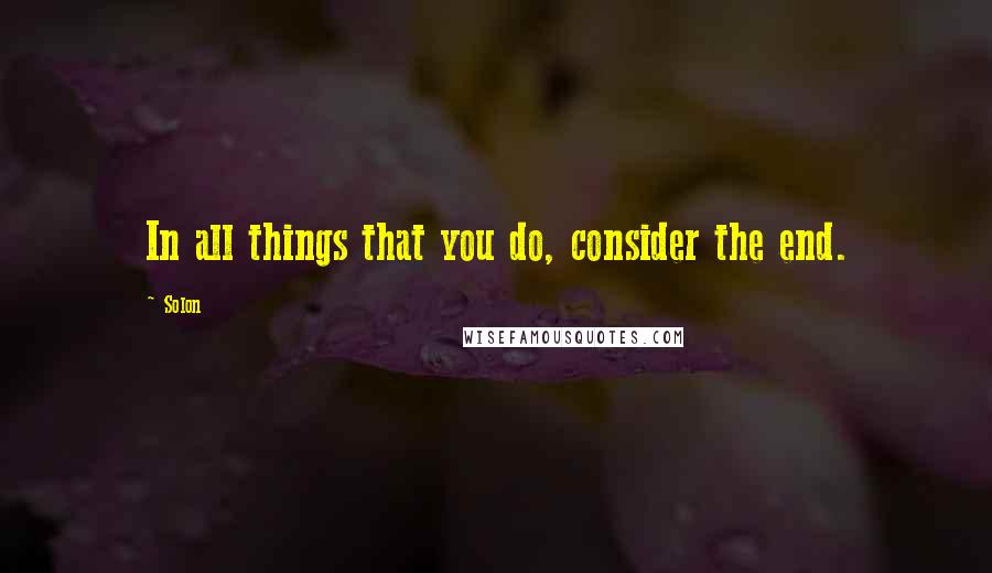 Solon Quotes: In all things that you do, consider the end.