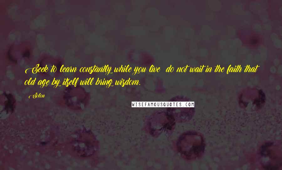 Solon Quotes: Seek to learn constantly while you live; do not wait in the faith that old age by itself will bring wisdom.