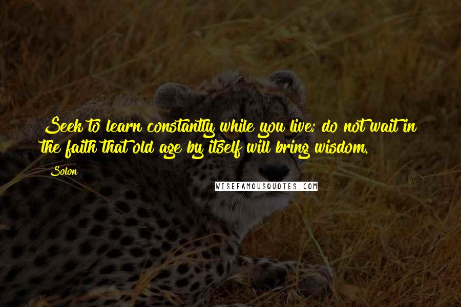 Solon Quotes: Seek to learn constantly while you live; do not wait in the faith that old age by itself will bring wisdom.