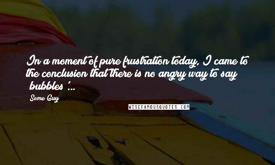 Some Guy Quotes: In a moment of pure frustration today, I came to the conclusion that there is no angry way to say 'bubbles'...