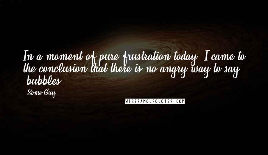 Some Guy Quotes: In a moment of pure frustration today, I came to the conclusion that there is no angry way to say 'bubbles'...