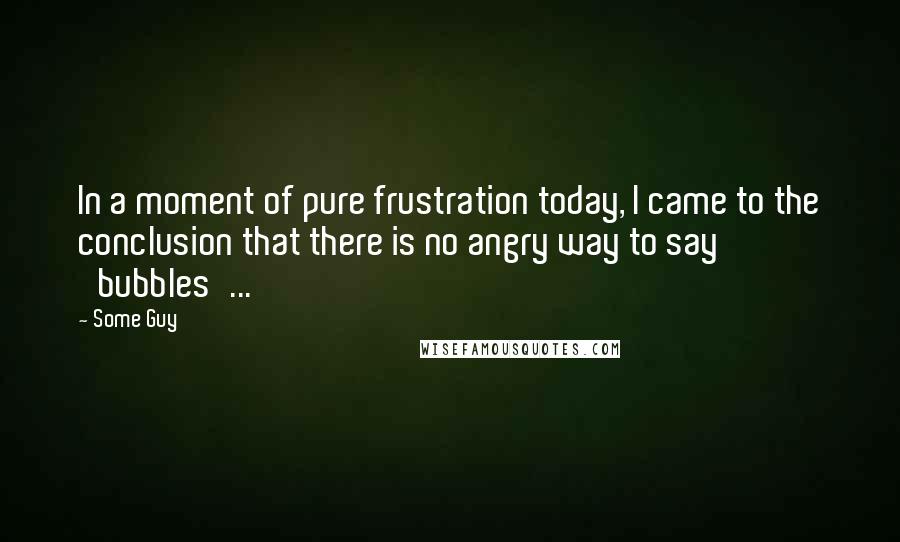 Some Guy Quotes: In a moment of pure frustration today, I came to the conclusion that there is no angry way to say 'bubbles'...